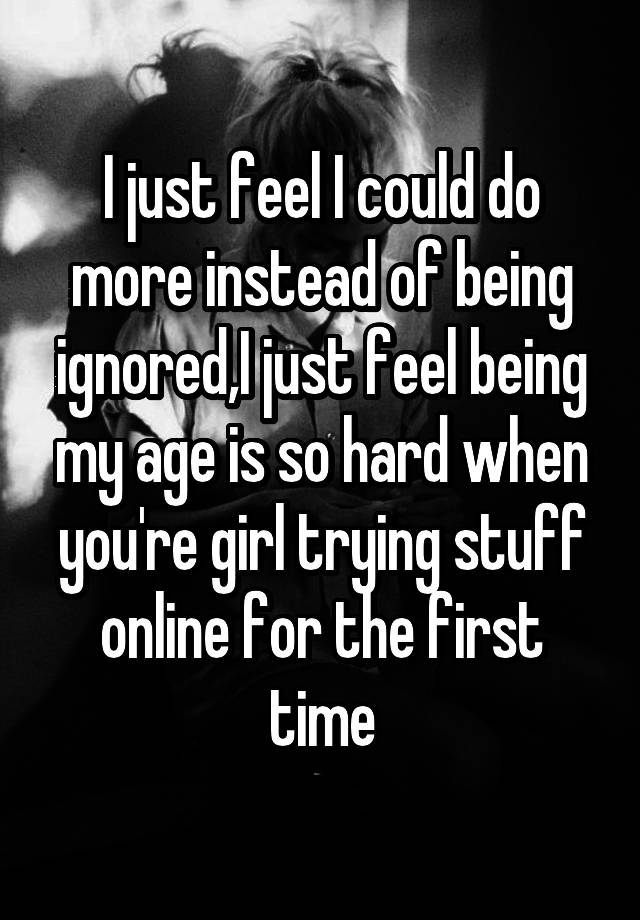 I just feel I could do more instead of being ignored,I just feel being my age is so hard when you're girl trying stuff online for the first time