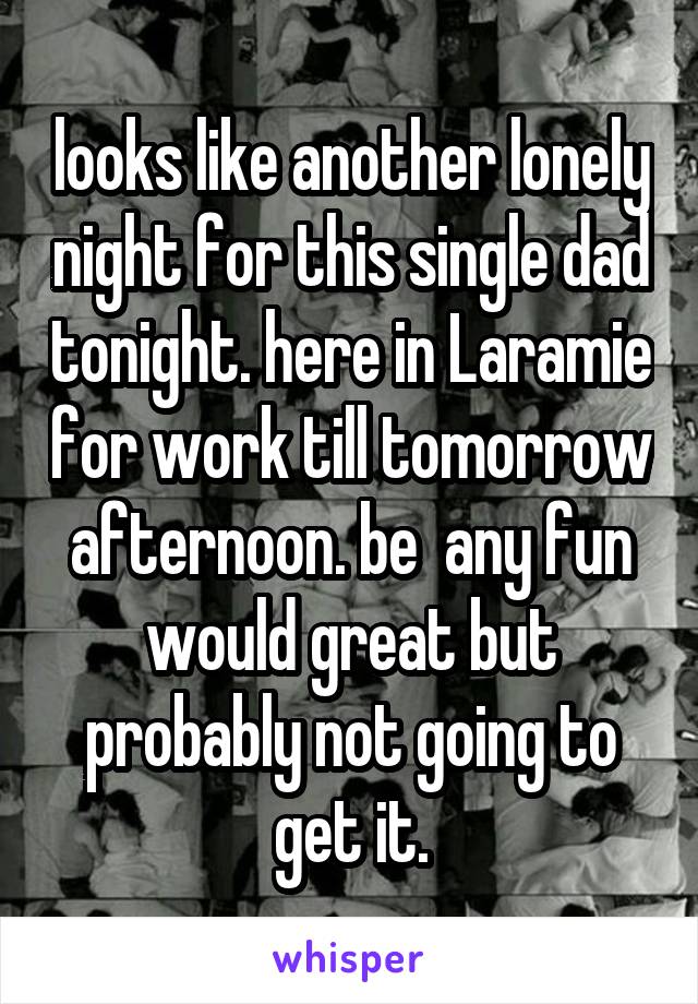 looks like another lonely night for this single dad tonight. here in Laramie for work till tomorrow afternoon. be  any fun would great but probably not going to get it.