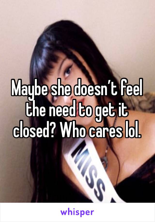 Maybe she doesn’t feel the need to get it closed? Who cares lol. 