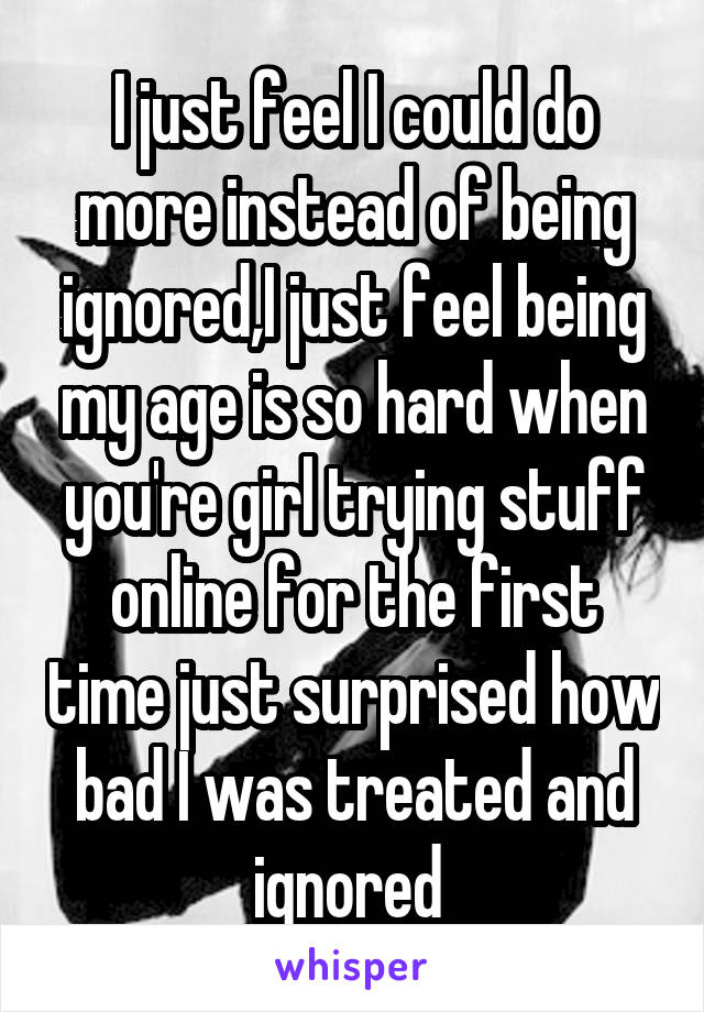 I just feel I could do more instead of being ignored,I just feel being my age is so hard when you're girl trying stuff online for the first time just surprised how bad I was treated and ignored 