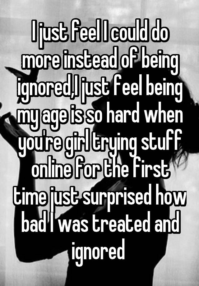 I just feel I could do more instead of being ignored,I just feel being my age is so hard when you're girl trying stuff online for the first time just surprised how bad I was treated and ignored 