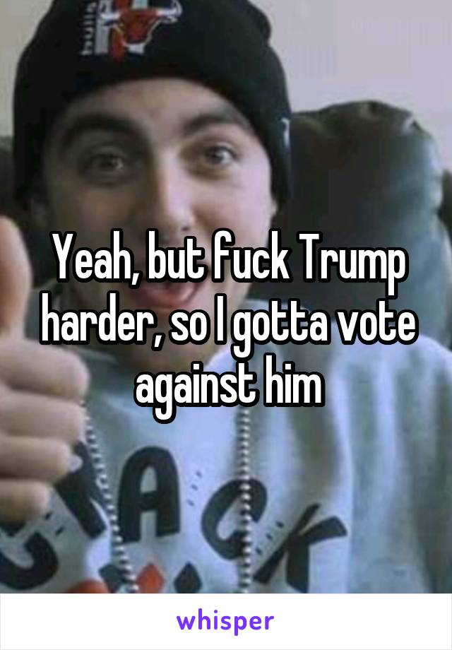 Yeah, but fuck Trump harder, so I gotta vote against him