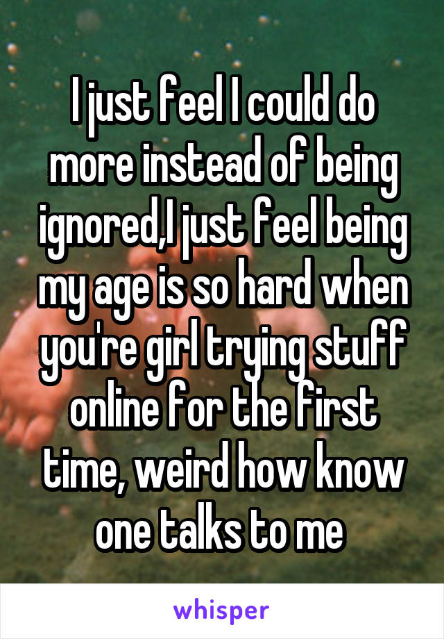 I just feel I could do more instead of being ignored,I just feel being my age is so hard when you're girl trying stuff online for the first time, weird how know one talks to me 