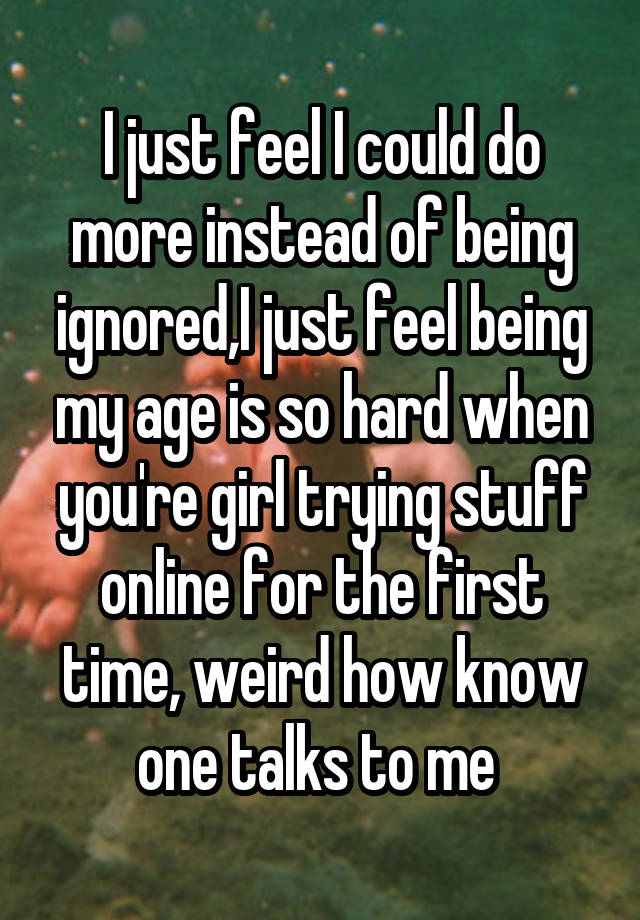 I just feel I could do more instead of being ignored,I just feel being my age is so hard when you're girl trying stuff online for the first time, weird how know one talks to me 