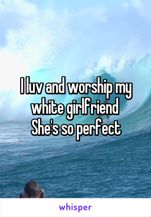 I luv and worship my white girlfriend 
She's so perfect