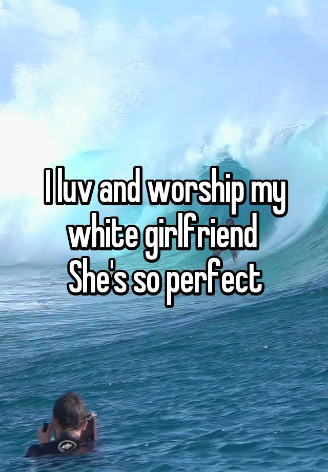 I luv and worship my white girlfriend 
She's so perfect