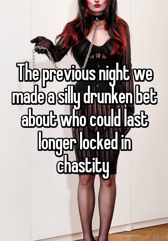 The previous night we made a silly drunken bet about who could last longer locked in chastity 