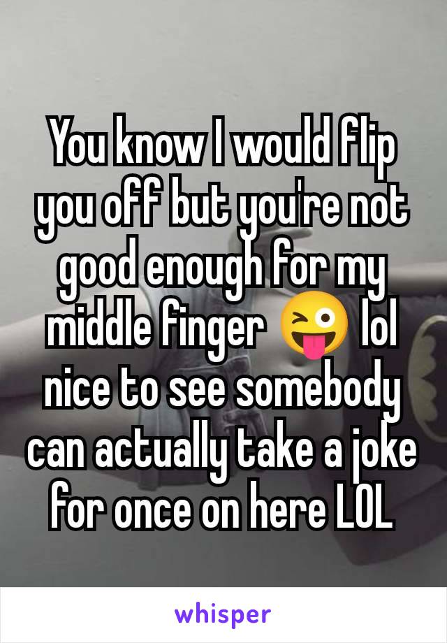 You know I would flip you off but you're not good enough for my middle finger 😜 lol nice to see somebody can actually take a joke for once on here LOL