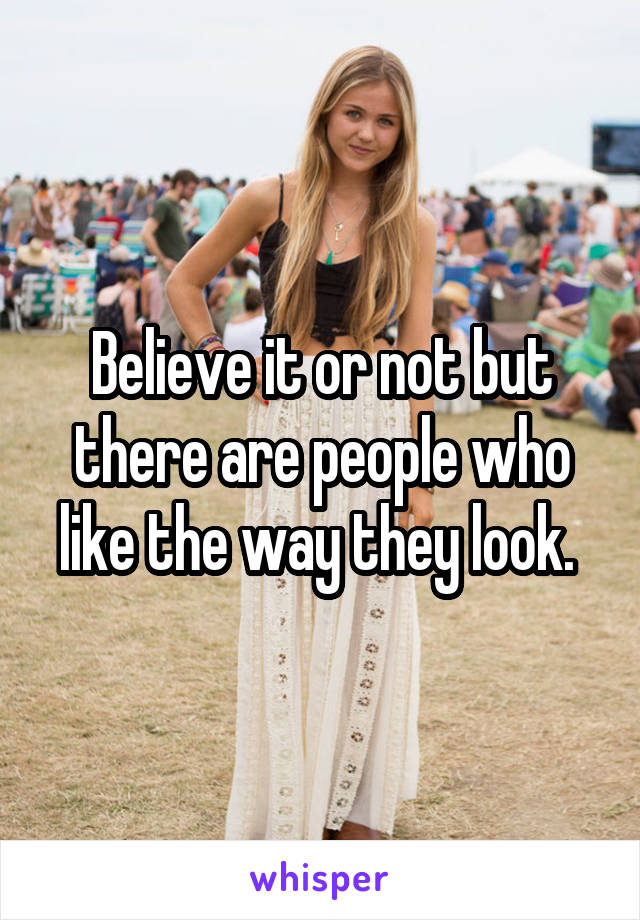 Believe it or not but there are people who like the way they look. 