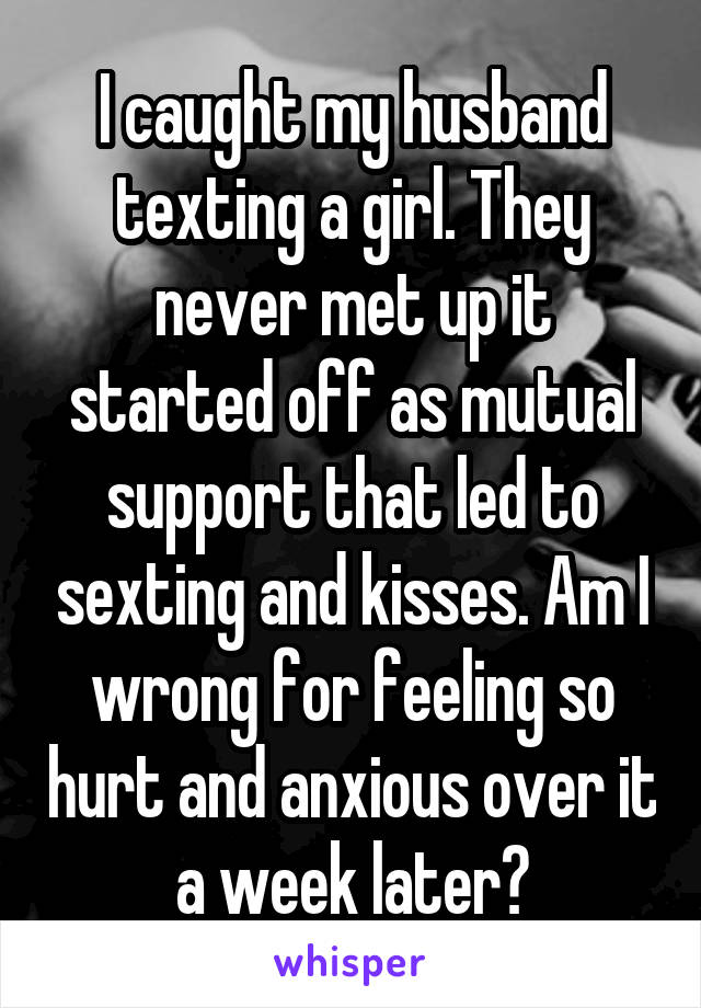 I caught my husband texting a girl. They never met up it started off as mutual support that led to sexting and kisses. Am I wrong for feeling so hurt and anxious over it a week later?