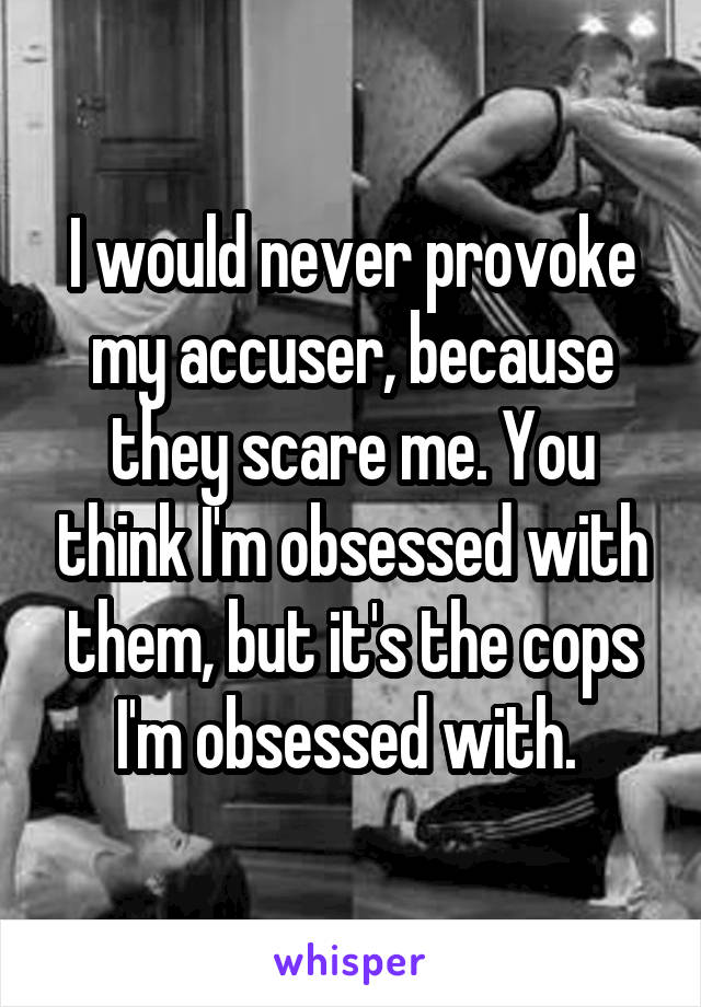 I would never provoke my accuser, because they scare me. You think I'm obsessed with them, but it's the cops I'm obsessed with. 