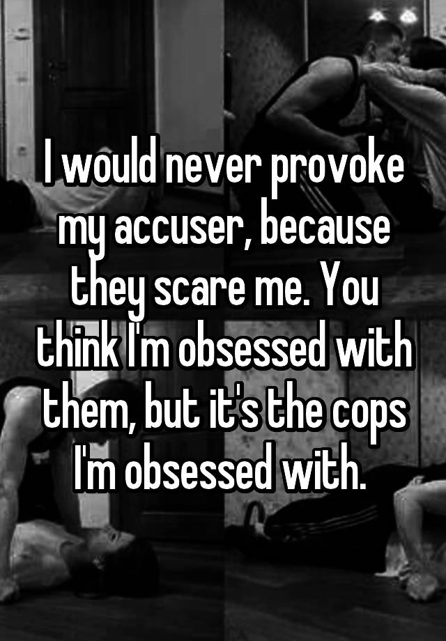 I would never provoke my accuser, because they scare me. You think I'm obsessed with them, but it's the cops I'm obsessed with. 