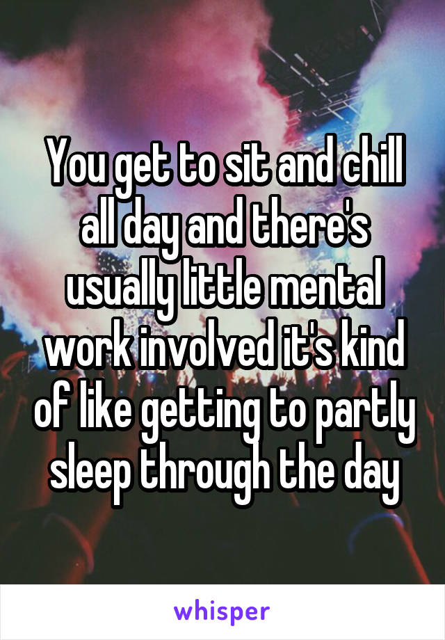 You get to sit and chill all day and there's usually little mental work involved it's kind of like getting to partly sleep through the day