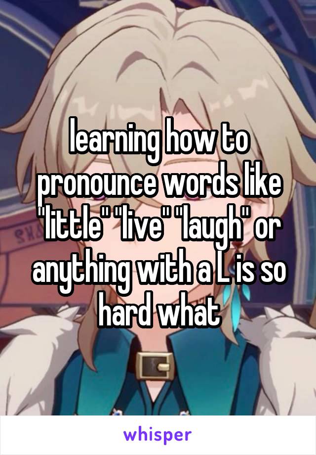 learning how to pronounce words like "little" "live" "laugh" or anything with a L is so hard what