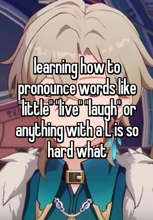 learning how to pronounce words like "little" "live" "laugh" or anything with a L is so hard what