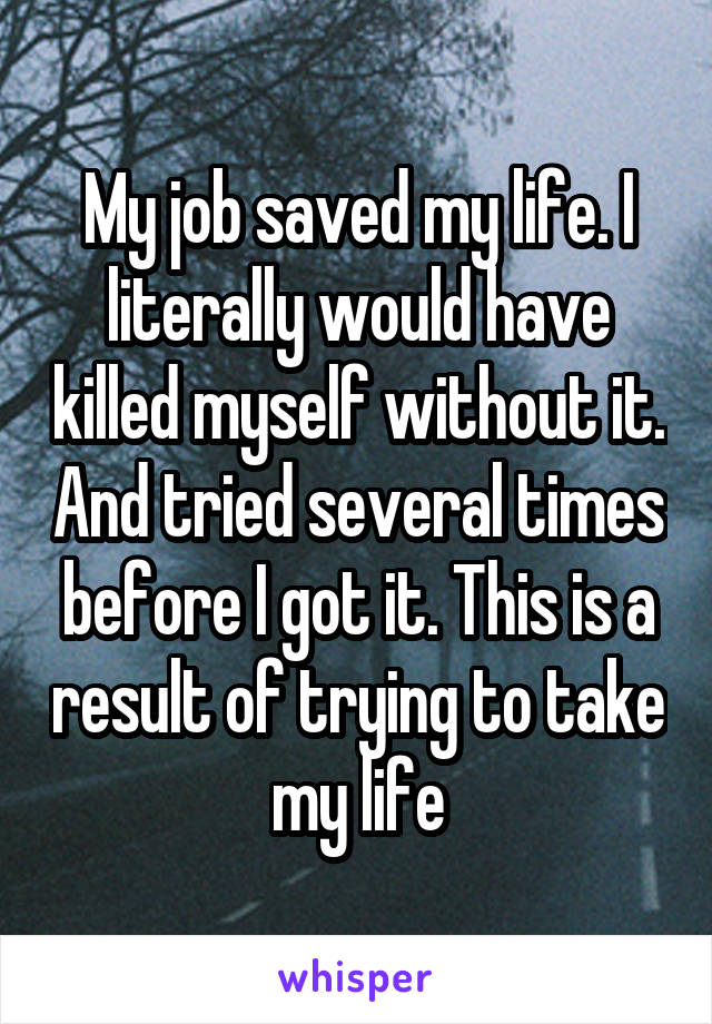 My job saved my life. I literally would have killed myself without it. And tried several times before I got it. This is a result of trying to take my life