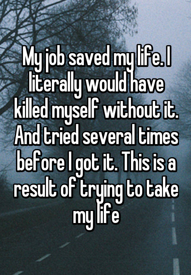 My job saved my life. I literally would have killed myself without it. And tried several times before I got it. This is a result of trying to take my life