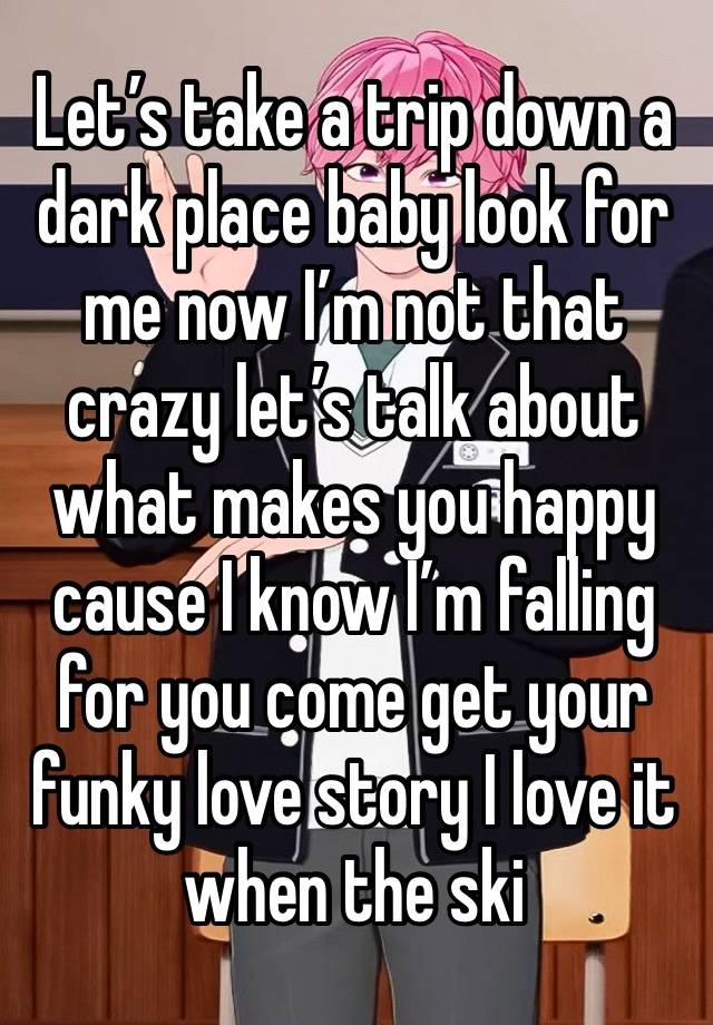 Let’s take a trip down a dark place baby look for me now I’m not that crazy let’s talk about what makes you happy cause I know I’m falling for you come get your funky love story I love it when the ski