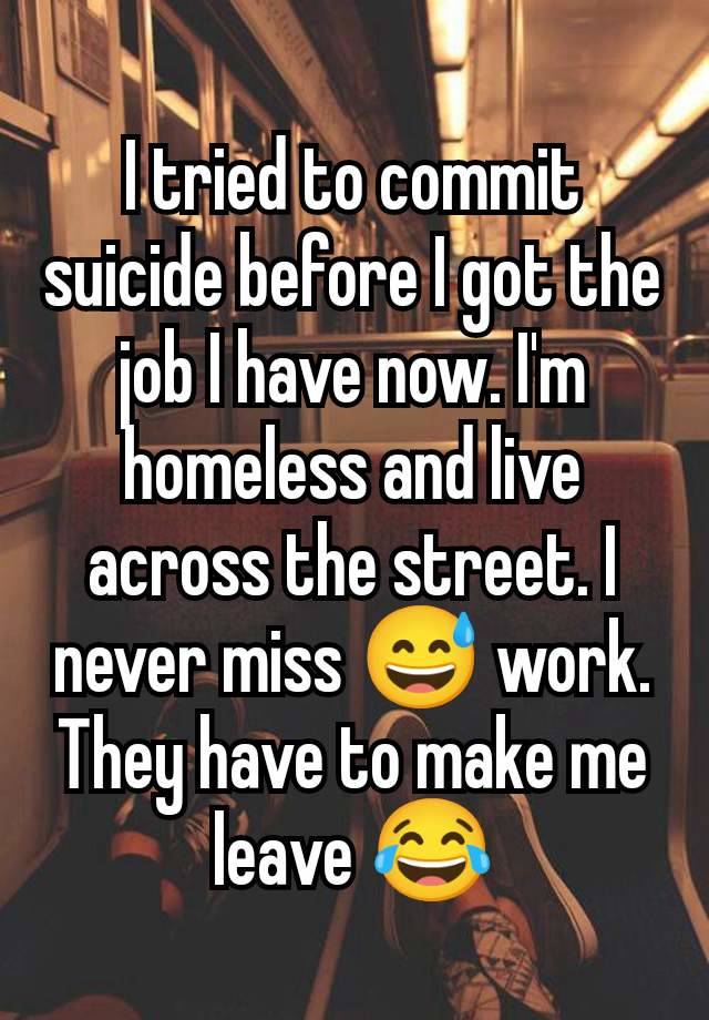 I tried to commit suicide before I got the job I have now. I'm homeless and live across the street. I never miss 😅 work. They have to make me leave 😂