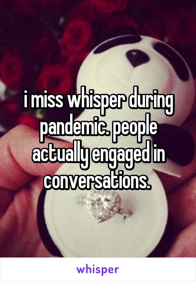 i miss whisper during pandemic. people actually engaged in conversations. 