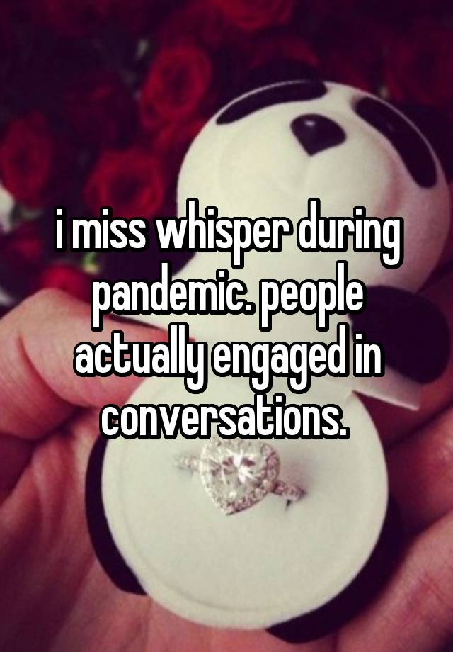 i miss whisper during pandemic. people actually engaged in conversations. 