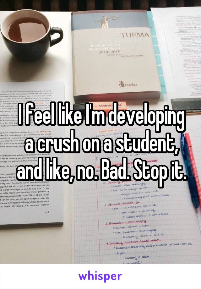 I feel like I'm developing a crush on a student, and like, no. Bad. Stop it.