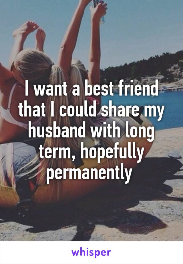 I want a best friend that I could share my husband with long term, hopefully permanently 