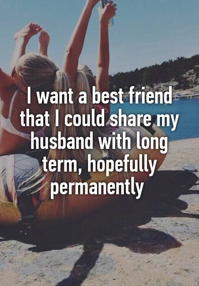 I want a best friend that I could share my husband with long term, hopefully permanently 