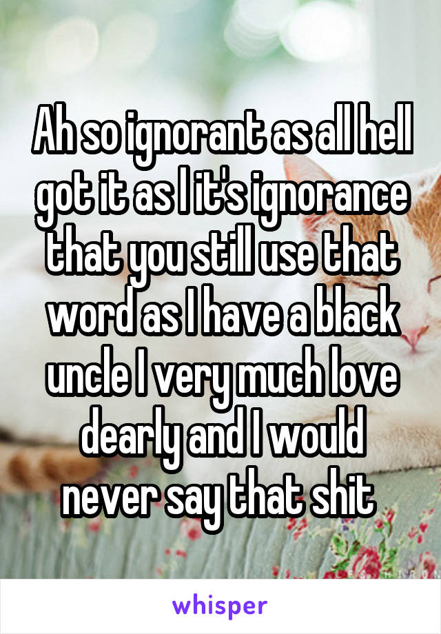 Ah so ignorant as all hell got it as I it's ignorance that you still use that word as I have a black uncle I very much love dearly and I would never say that shit 