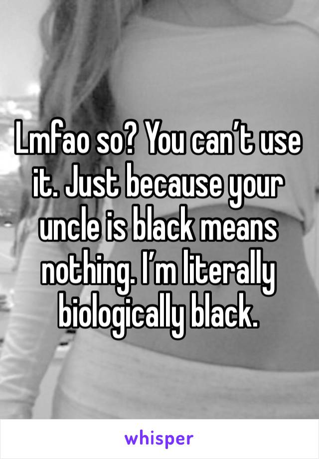 Lmfao so? You can’t use it. Just because your uncle is black means nothing. I’m literally biologically black. 