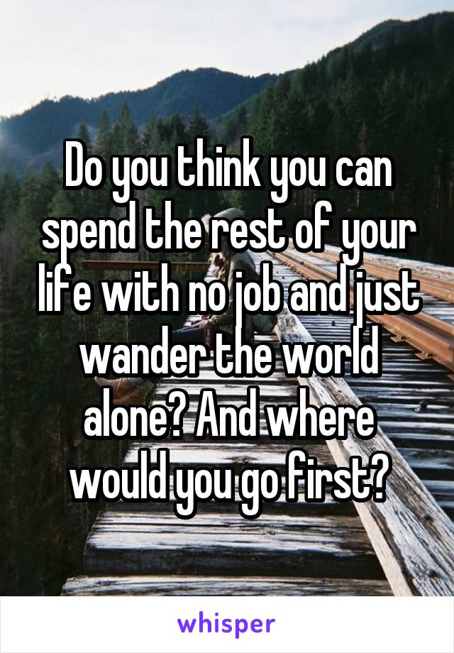 Do you think you can spend the rest of your life with no job and just wander the world alone? And where would you go first?