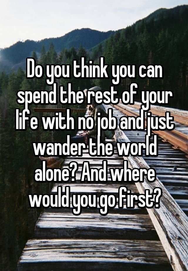 Do you think you can spend the rest of your life with no job and just wander the world alone? And where would you go first?