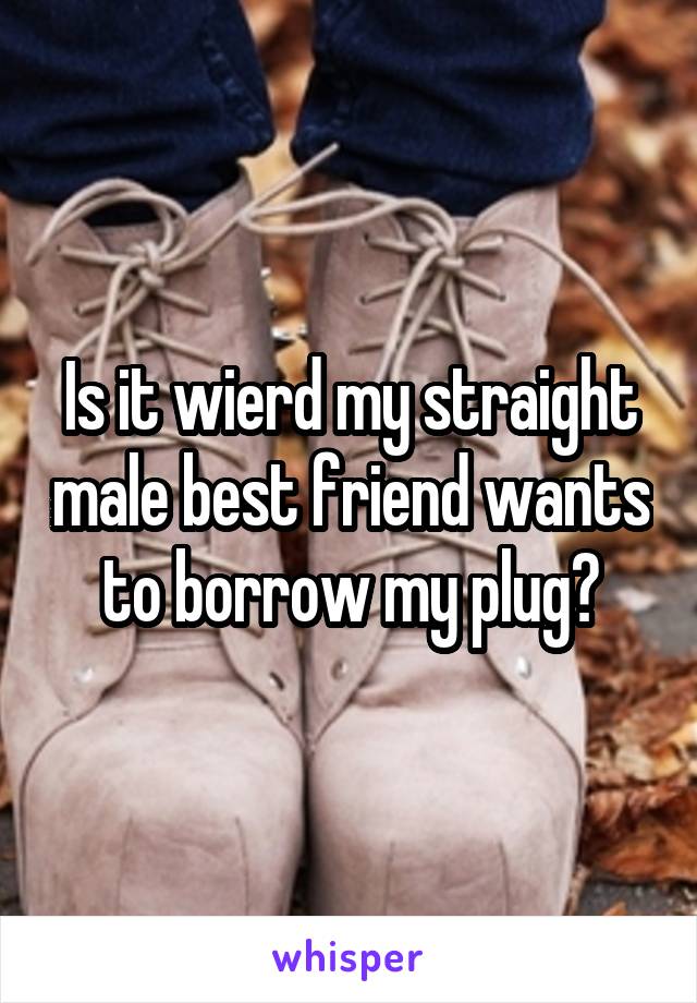 Is it wierd my straight male best friend wants to borrow my plug?