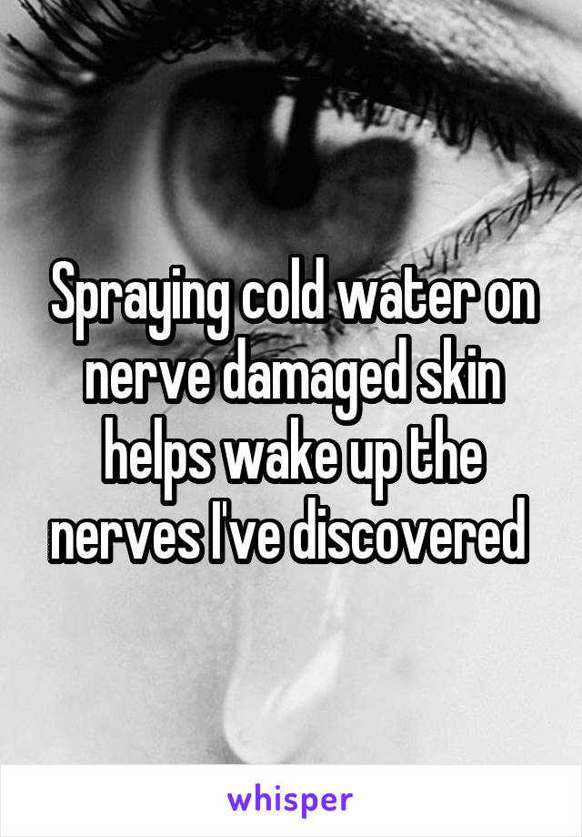 Spraying cold water on nerve damaged skin helps wake up the nerves I've discovered 