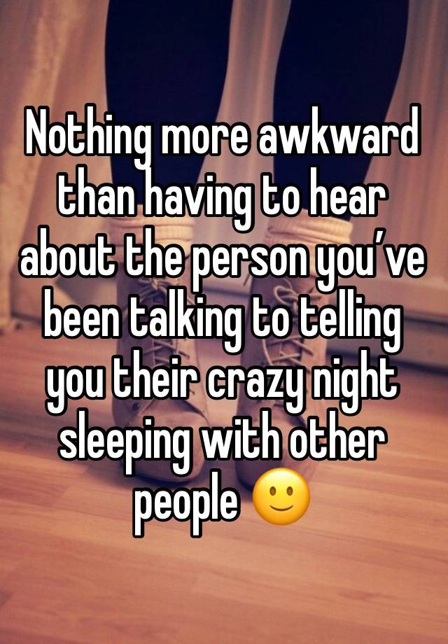 Nothing more awkward than having to hear about the person you’ve been talking to telling you their crazy night sleeping with other people 🙂
