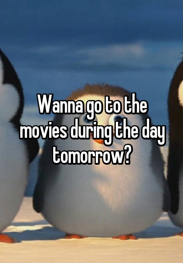 Wanna go to the movies during the day tomorrow?