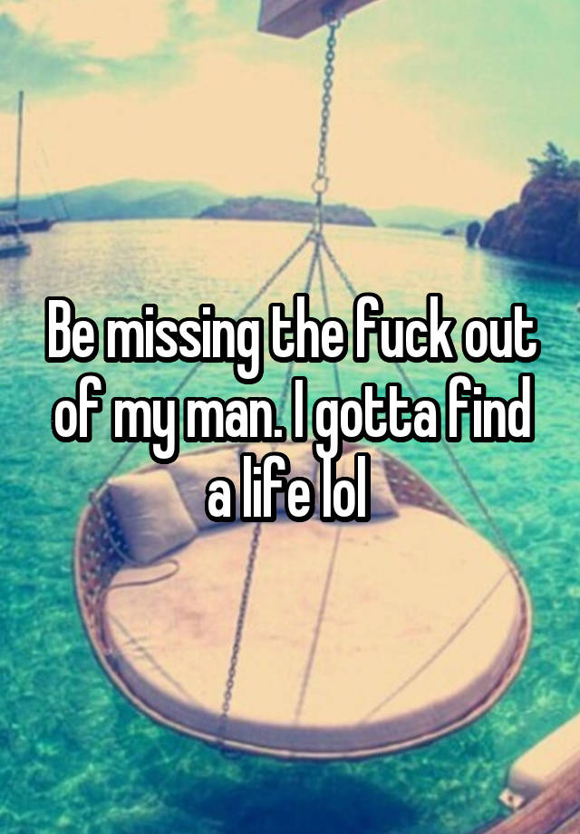 Be missing the fuck out of my man. I gotta find a life lol 