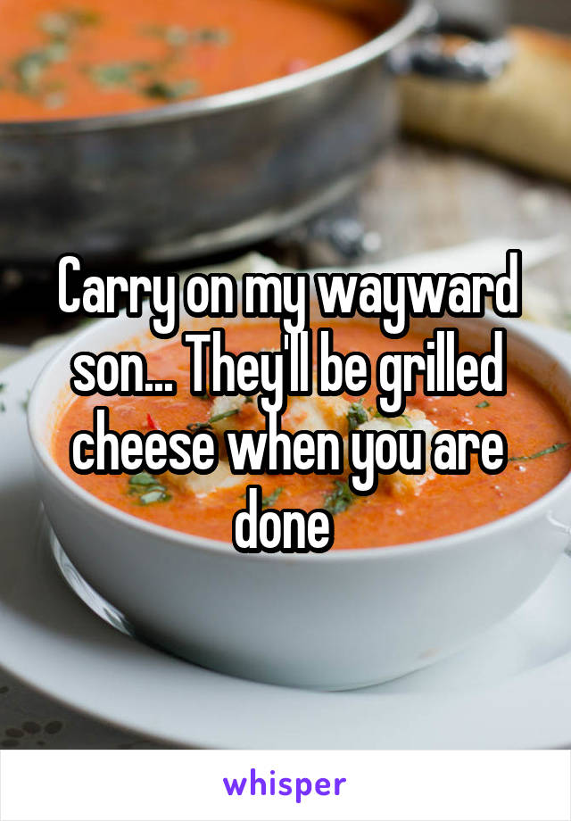 Carry on my wayward son... They'll be grilled cheese when you are done 