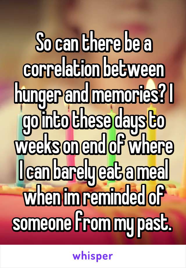 So can there be a correlation between hunger and memories? I go into these days to weeks on end of where I can barely eat a meal when im reminded of someone from my past. 