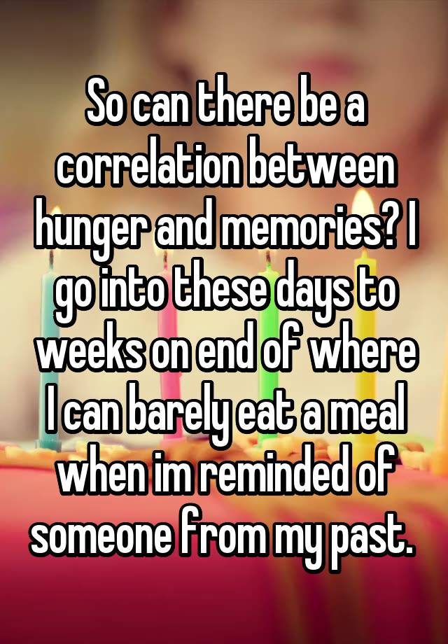 So can there be a correlation between hunger and memories? I go into these days to weeks on end of where I can barely eat a meal when im reminded of someone from my past. 
