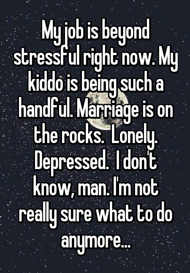 My job is beyond stressful right now. My kiddo is being such a handful. Marriage is on the rocks.  Lonely. Depressed.  I don't know, man. I'm not really sure what to do anymore...