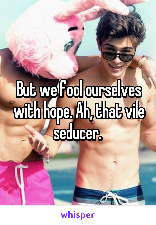 But we fool ourselves with hope. Ah, that vile seducer. 