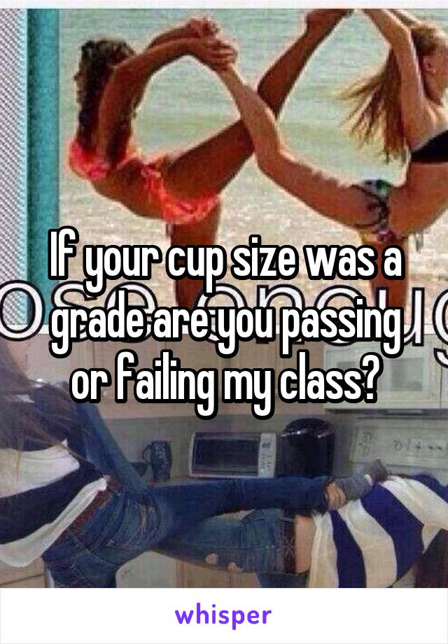 If your cup size was a grade are you passing or failing my class?