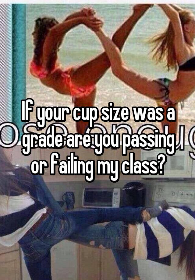 If your cup size was a grade are you passing or failing my class?