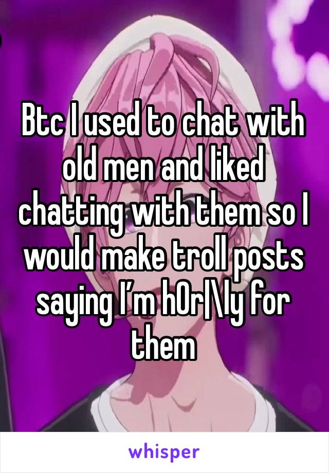 Btc I used to chat with old men and liked chatting with them so I would make troll posts saying I’m h0r|\ly for them