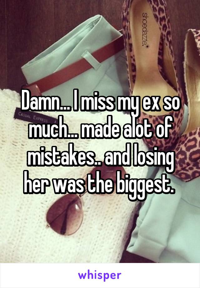 Damn... I miss my ex so much... made alot of mistakes.. and losing her was the biggest. 