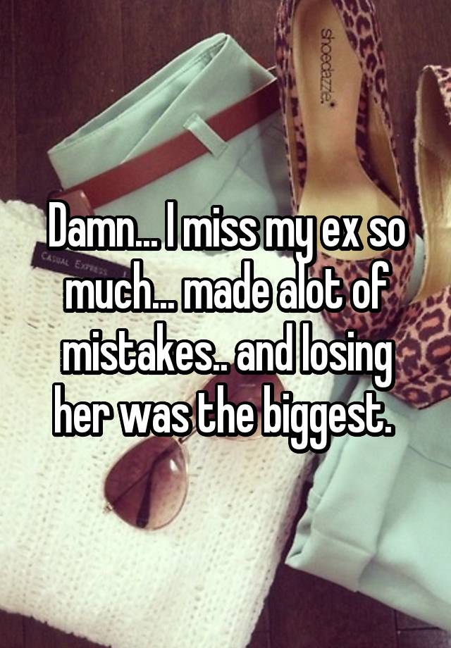 Damn... I miss my ex so much... made alot of mistakes.. and losing her was the biggest. 