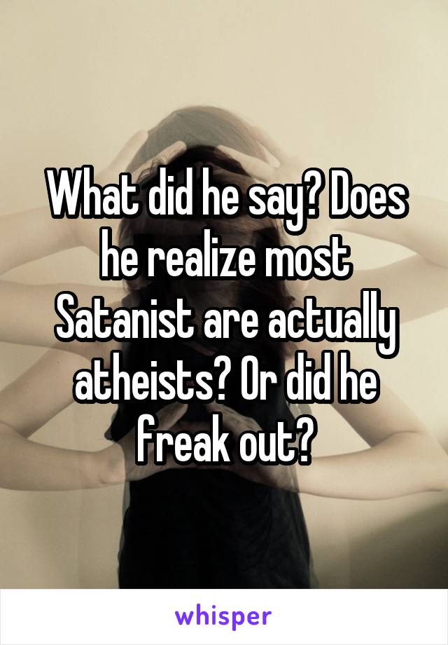 What did he say? Does he realize most Satanist are actually atheists? Or did he freak out?