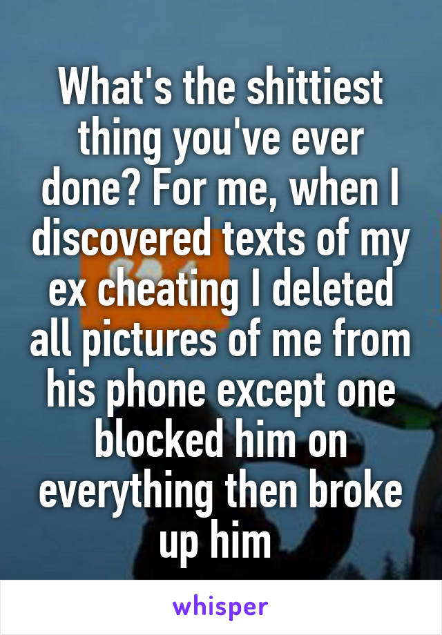 What's the shittiest thing you've ever done? For me, when I discovered texts of my ex cheating I deleted all pictures of me from his phone except one blocked him on everything then broke up him 