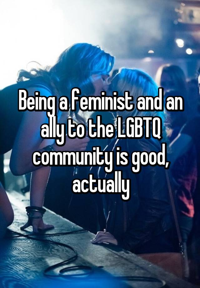 Being a feminist and an ally to the LGBTQ community is good, actually